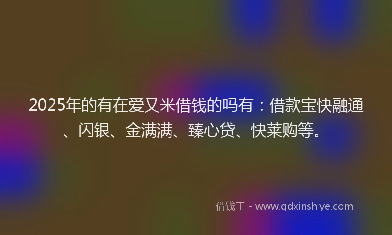 2025年的有在爱又米借钱的吗有：借款宝快融通、闪银、金满满、臻心贷、快莱购等。