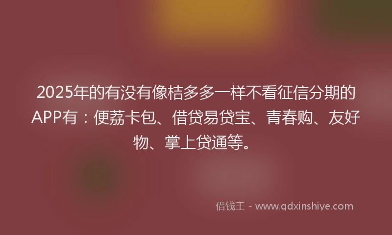 2025年的有没有像桔多多一样不看征信分期的APP有：便荔卡包、借贷易贷宝、青春购、友好物、掌上贷通等。