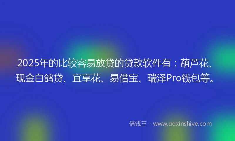 2025年的比较容易放贷的贷款软件有：葫芦花、现金白鸽贷、宜享花、易借宝、瑞泽Pro钱包等。