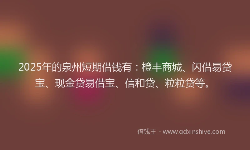 2025年的泉州短期借钱有：橙丰商城、闪借易贷宝、现金贷易借宝、信和贷、粒粒贷等。