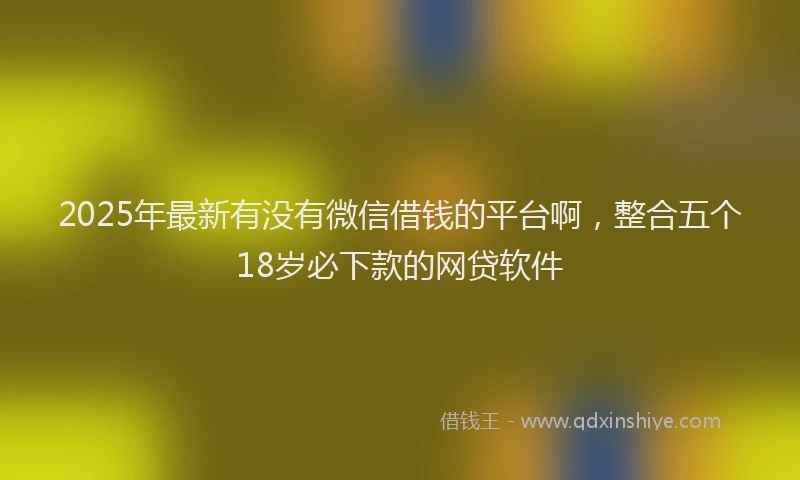 2025年最新有没有微信借钱的平台啊，整合五个18岁必下款的网贷软件
