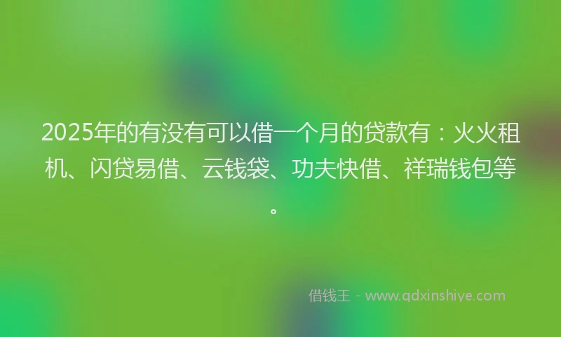 2025年的有没有可以借一个月的贷款有：火火租机、闪贷易借、云钱袋、功夫快借、祥瑞钱包等。