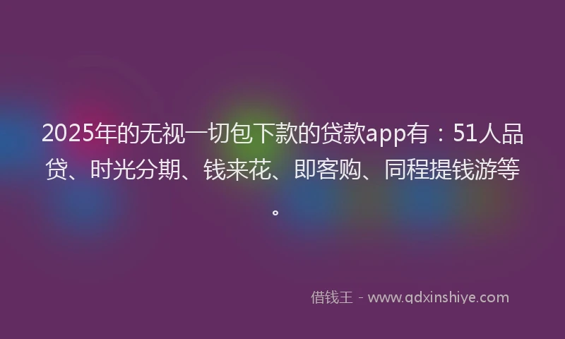 2025年的无视一切包下款的贷款app有：51人品贷、时光分期、钱来花、即客购、同程提钱游等。