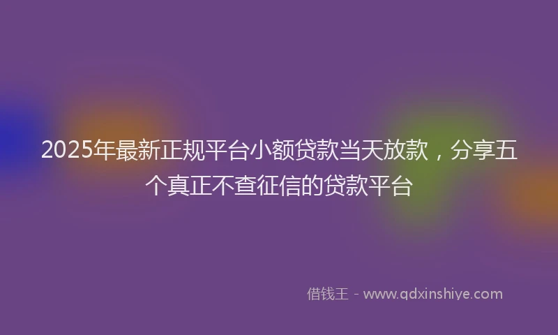 2025年最新正规平台小额贷款当天放款，分享五个真正不查征信的贷款平台