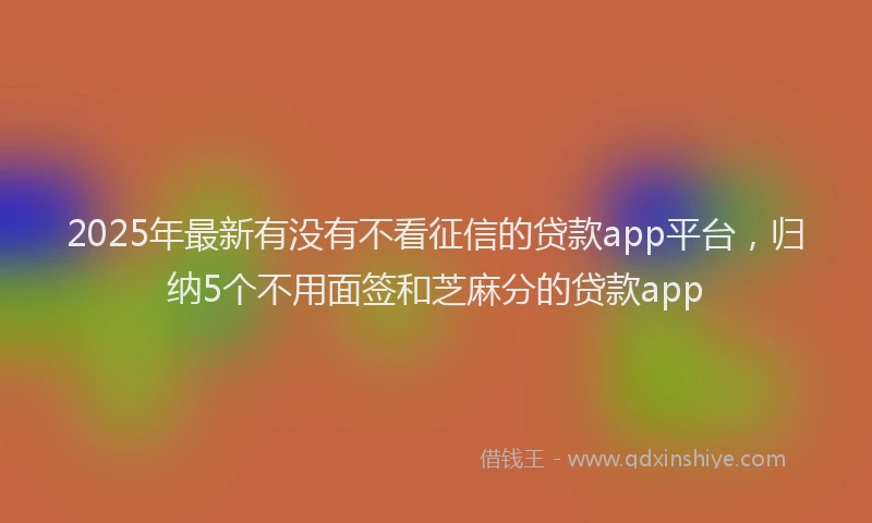2025年最新有没有不看征信的贷款app平台，归纳5个不用面签和芝麻分的贷款app