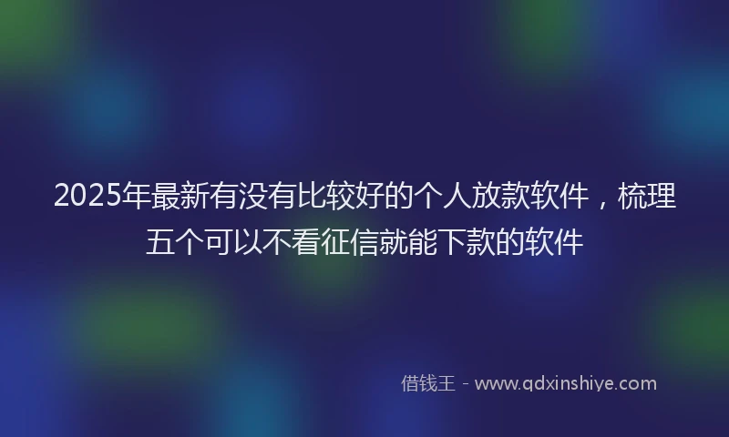 2025年最新有没有比较好的个人放款软件，梳理五个可以不看征信就能下款的软件