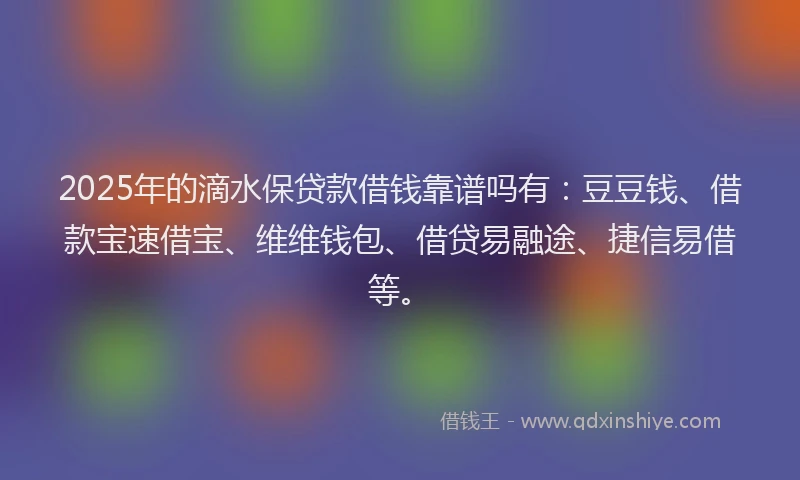 2025年的滴水保贷款借钱靠谱吗有：豆豆钱、借款宝速借宝、维维钱包、借贷易融途、捷信易借等。