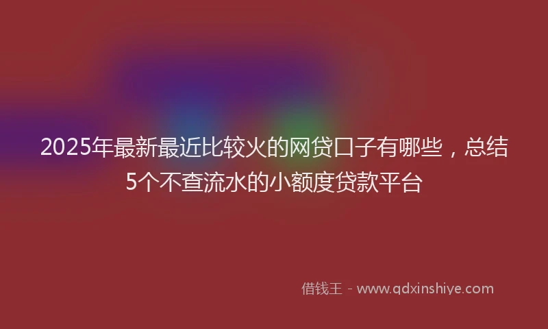 2025年最新最近比较火的网贷口子有哪些，总结5个不查流水的小额度贷款平台