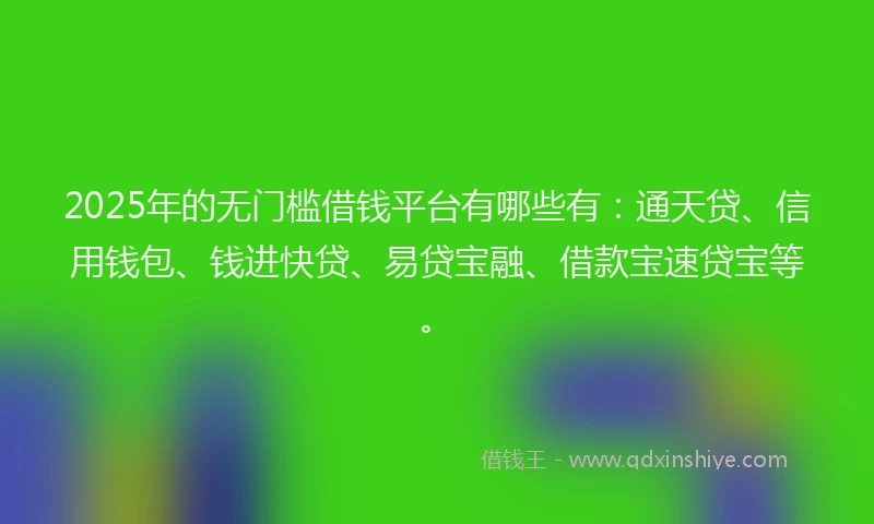 2025年的无门槛借钱平台有哪些有：通天贷、信用钱包、钱进快贷、易贷宝融、借款宝速贷宝等。