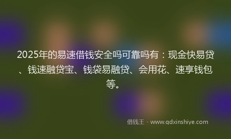 2025年的易速借钱安全吗可靠吗有：现金快易贷、钱速融贷宝、钱袋易融贷、会用花、速享钱包等。