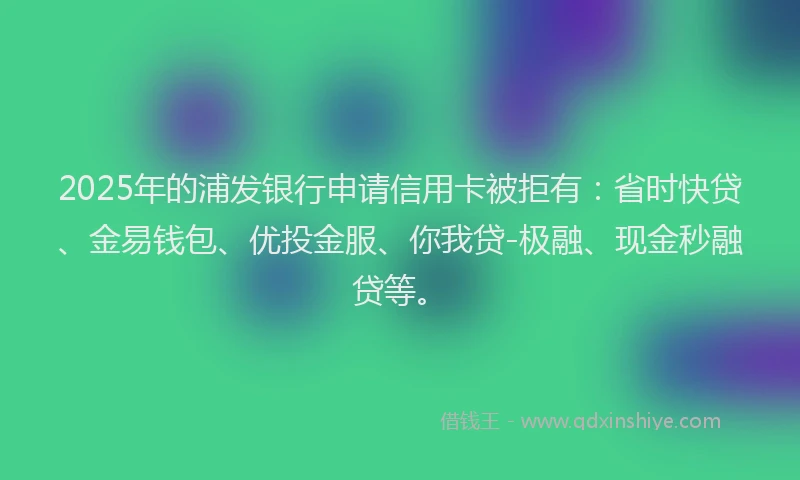 2025年的浦发银行申请信用卡被拒有：省时快贷、金易钱包、优投金服、你我贷-极融、现金秒融贷等。