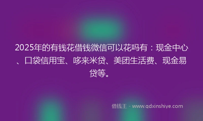 2025年的有钱花借钱微信可以花吗有：现金中心、口袋信用宝、哆来米贷、美团生活费、现金易贷等。