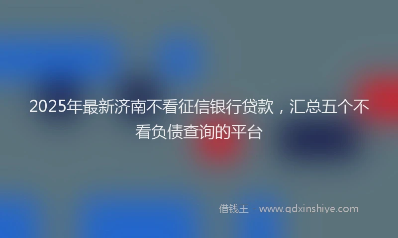 2025年最新济南不看征信银行贷款，汇总五个不看负债查询的平台