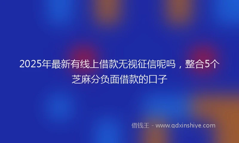 2025年最新有线上借款无视征信呢吗，整合5个芝麻分负面借款的口子