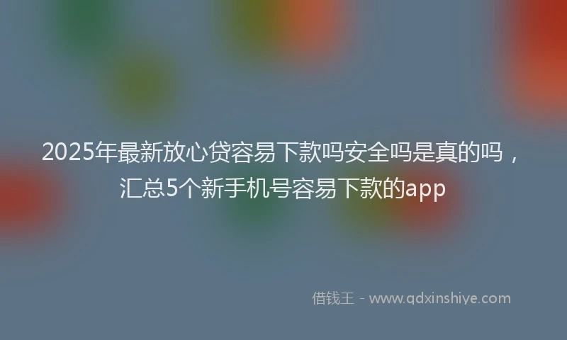 2025年最新放心贷容易下款吗安全吗是真的吗，汇总5个新手机号容易下款的app