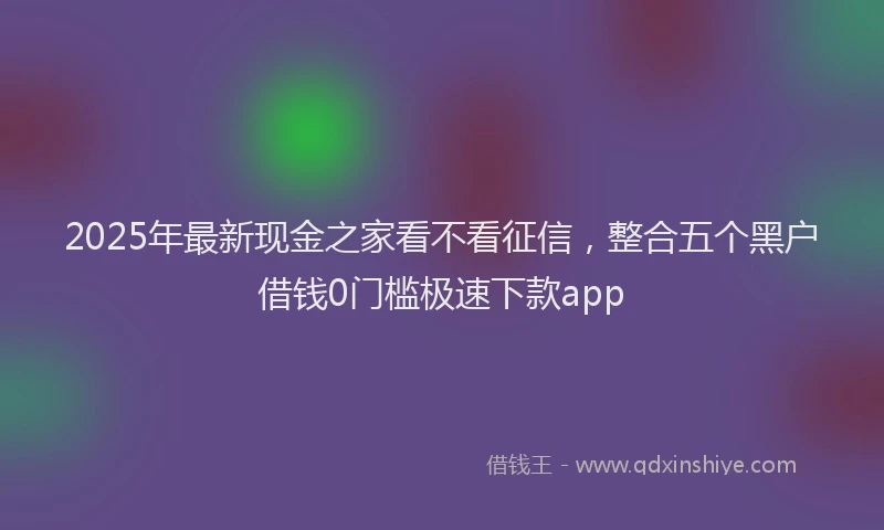 2025年最新现金之家看不看征信，整合五个黑户借钱0门槛极速下款app