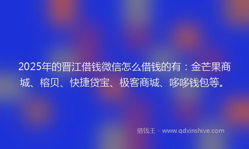 2025年的晋江借钱微信怎么借钱的有：金芒果商城、榕贝、快捷贷宝、极客商城、哆哆钱包等。