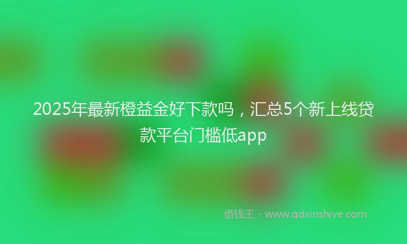 2025年最新橙益金好下款吗，汇总5个新上线贷款平台门槛低app