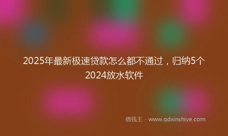 2025年最新极速贷款怎么都不通过，归纳5个2024放水软件