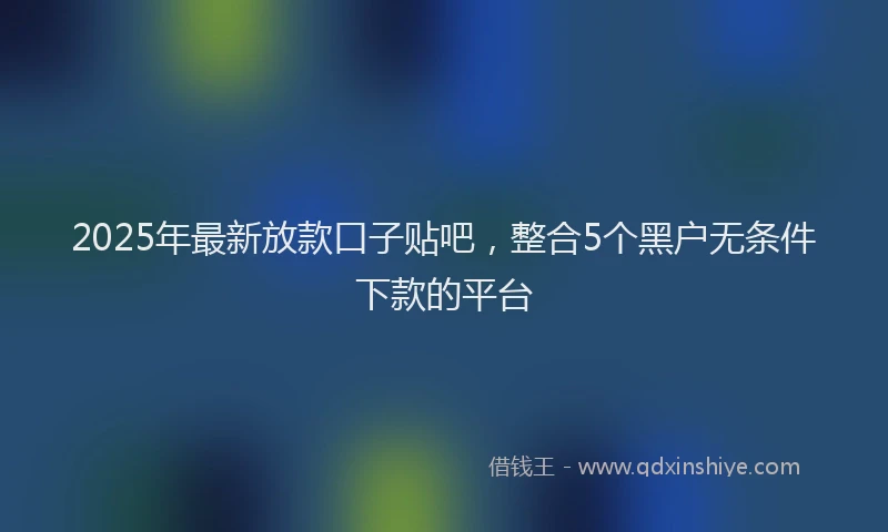 2025年最新放款口子贴吧，整合5个黑户无条件下款的平台