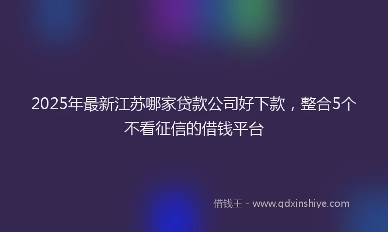 2025年最新江苏哪家贷款公司好下款，整合5个不看征信的借钱平台