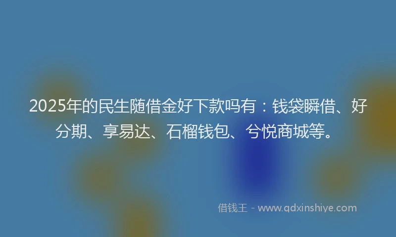2025年的民生随借金好下款吗有：钱袋瞬借、好分期、享易达、石榴钱包、兮悦商城等。