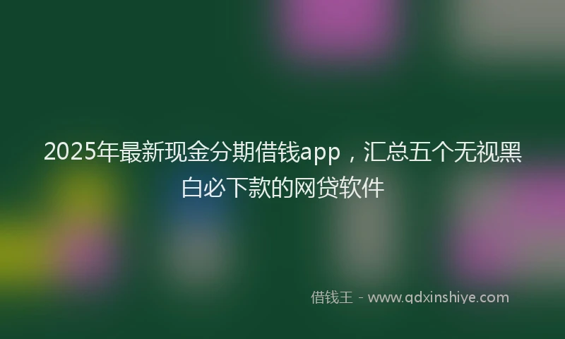 2025年最新现金分期借钱app，汇总五个无视黑白必下款的网贷软件