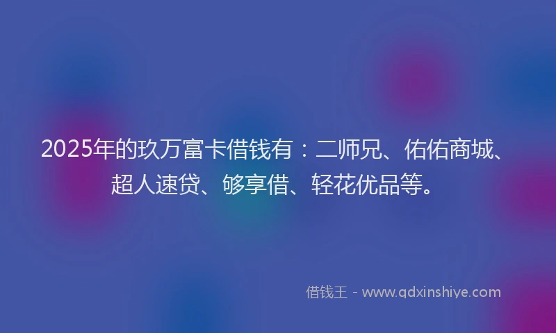 2025年的玖万富卡借钱有：二师兄、佑佑商城、超人速贷、够享借、轻花优品等。