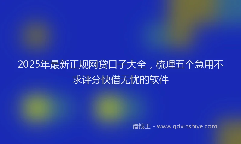 2025年最新正规网贷口子大全，梳理五个急用不求评分快借无忧的软件