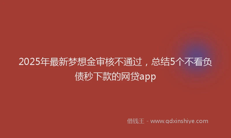 2025年最新梦想金审核不通过，总结5个不看负债秒下款的网贷app