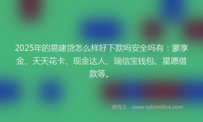 2025年的易建贷怎么样好下款吗安全吗有：蒙享金、天天花卡、现金达人、瑞信宝钱包、星愿借款等。