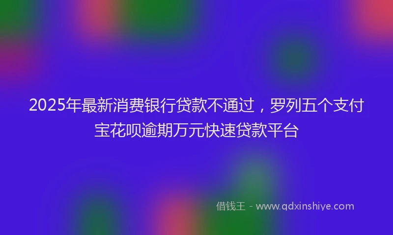 2025年最新消费银行贷款不通过，罗列五个支付宝花呗逾期万元快速贷款平台