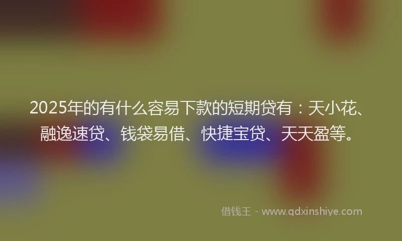 2025年的有什么容易下款的短期贷有：天小花、融逸速贷、钱袋易借、快捷宝贷、天天盈等。