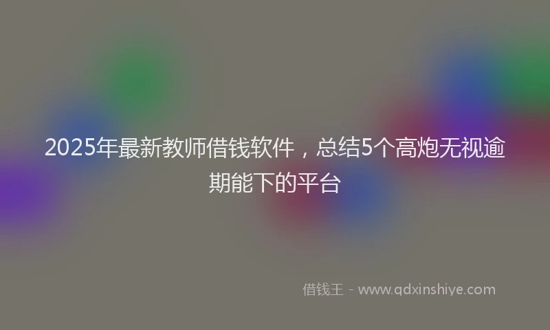 2025年最新教师借钱软件，总结5个高炮无视逾期能下的平台