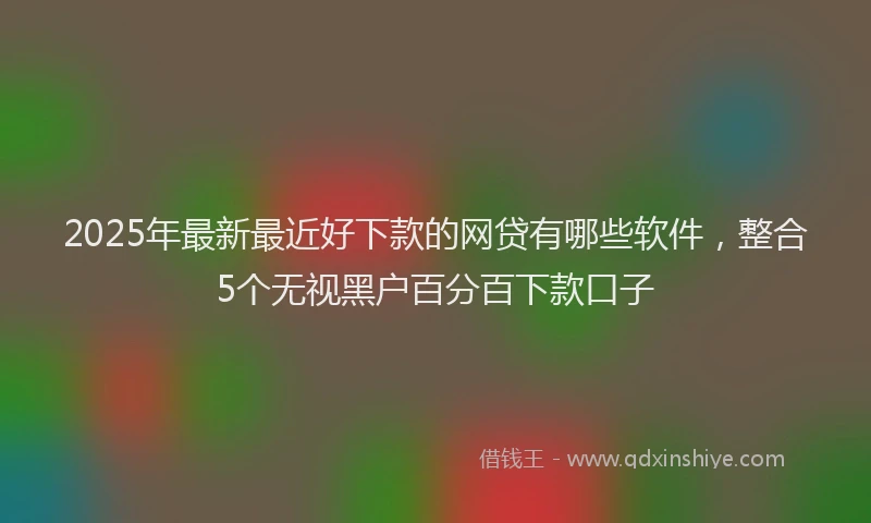 2025年最新最近好下款的网贷有哪些软件，整合5个无视黑户百分百下款口子