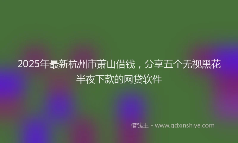 2025年最新杭州市萧山借钱，分享五个无视黑花半夜下款的网贷软件
