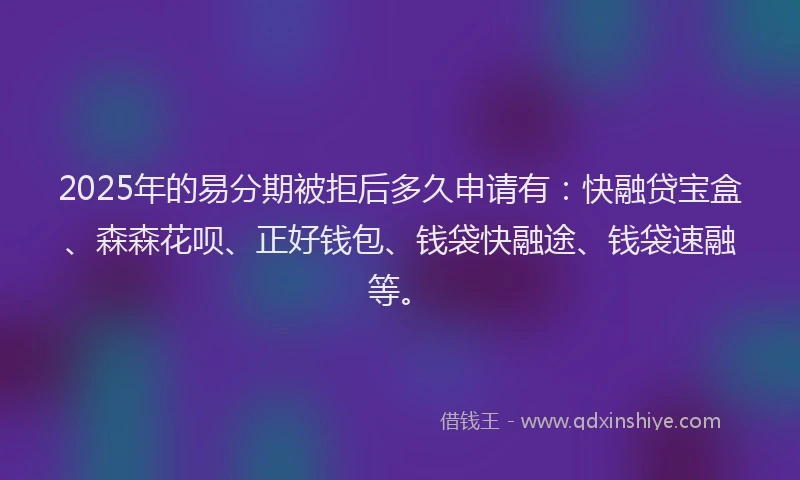 2025年的易分期被拒后多久申请有：快融贷宝盒、森森花呗、正好钱包、钱袋快融途、钱袋速融等。