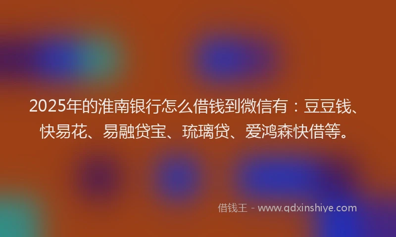 2025年的淮南银行怎么借钱到微信有：豆豆钱、快易花、易融贷宝、琉璃贷、爱鸿森快借等。