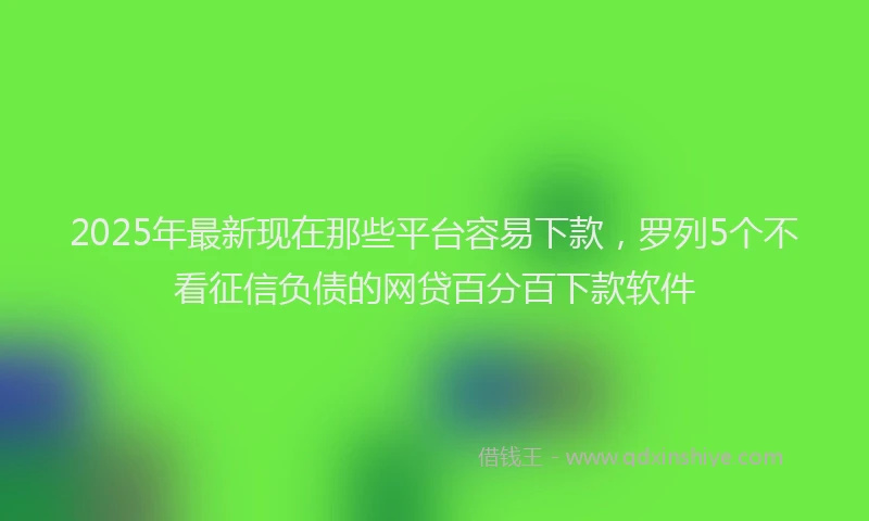 2025年最新现在那些平台容易下款，罗列5个不看征信负债的网贷百分百下款软件