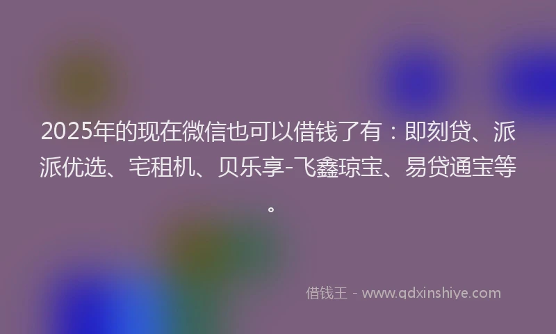 2025年的现在微信也可以借钱了有：即刻贷、派派优选、宅租机、贝乐享-飞鑫琼宝、易贷通宝等。