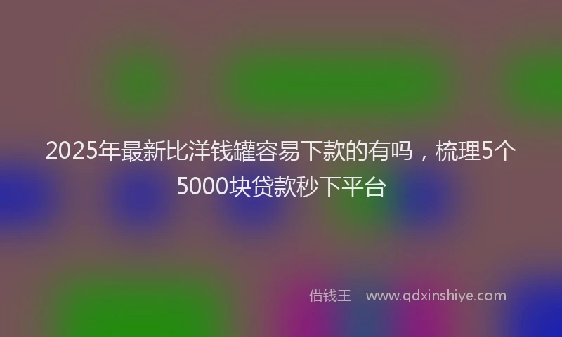 2025年最新比洋钱罐容易下款的有吗，梳理5个5000块贷款秒下平台