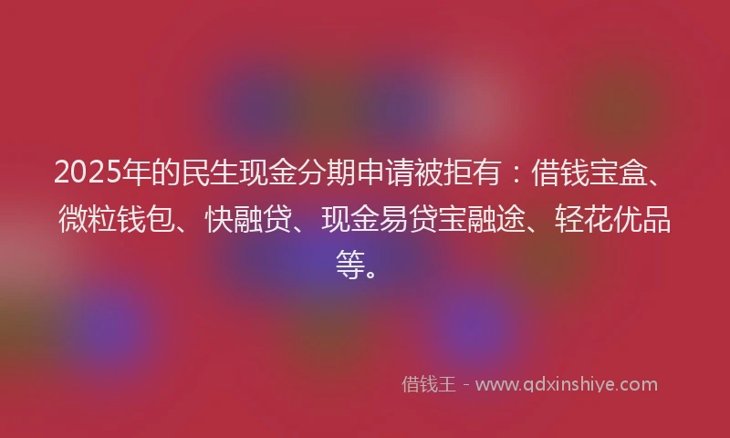2025年的民生现金分期申请被拒有：借钱宝盒、微粒钱包、快融贷、现金易贷宝融途、轻花优品等。