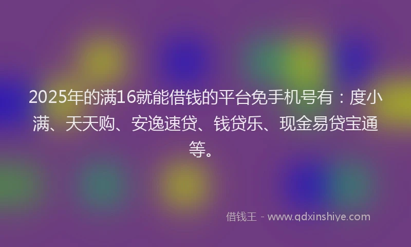 2025年的满16就能借钱的平台免手机号有：度小满、天天购、安逸速贷、钱贷乐、现金易贷宝通等。