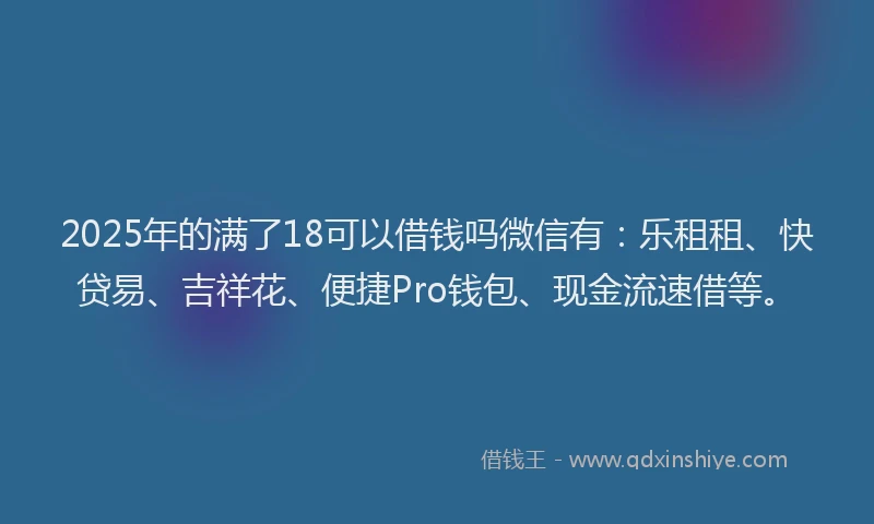 2025年的满了18可以借钱吗微信有：乐租租、快贷易、吉祥花、便捷Pro钱包、现金流速借等。