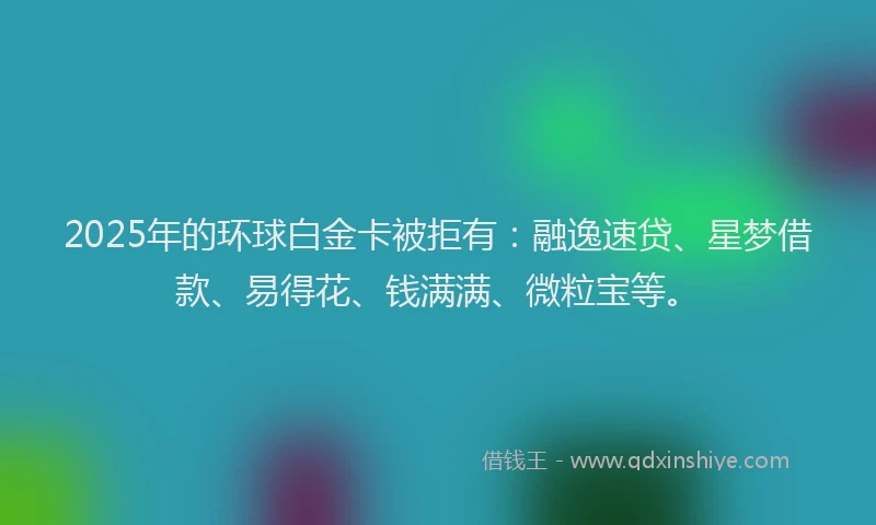 2025年的环球白金卡被拒有：融逸速贷、星梦借款、易得花、钱满满、微粒宝等。