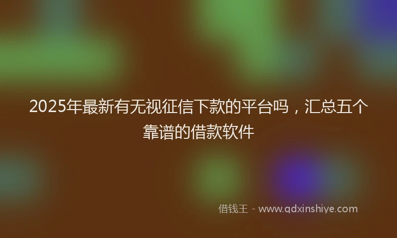 2025年最新有无视征信下款的平台吗，汇总五个靠谱的借款软件