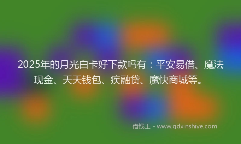 2025年的月光白卡好下款吗有：平安易借、魔法现金、天天钱包、疾融贷、魔快商城等。