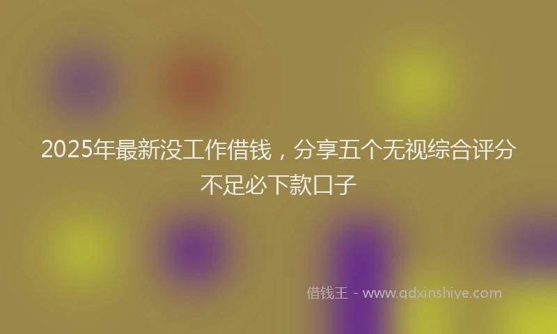 2025年最新没工作借钱，分享五个无视综合评分不足必下款口子