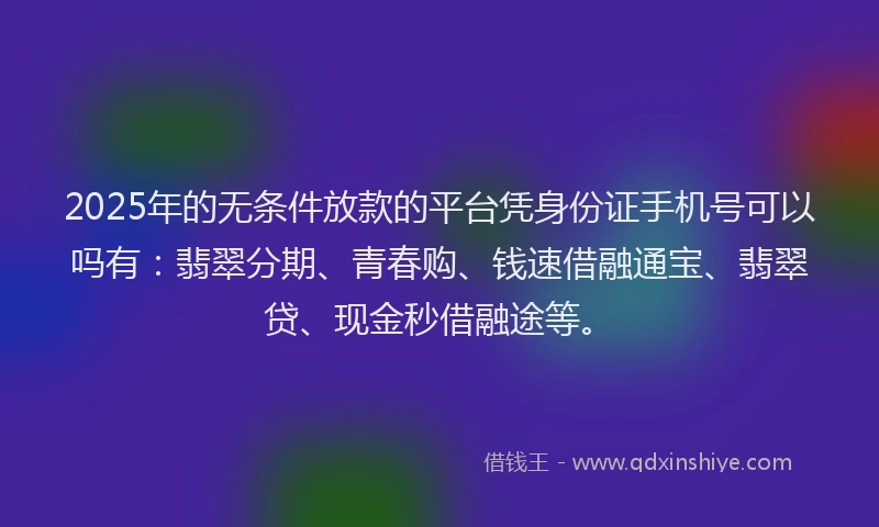 2025年的无条件放款的平台凭身份证手机号可以吗有：翡翠分期、青春购、钱速借融通宝、翡翠贷、现金秒借融途等。