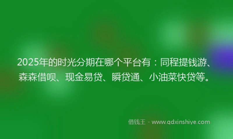 2025年的时光分期在哪个平台有：同程提钱游、森森借呗、现金易贷、瞬贷通、小油菜快贷等。